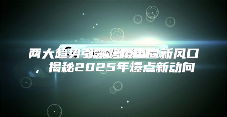 两大趋势引领跨境电商新风口，揭秘2025年爆点新动向