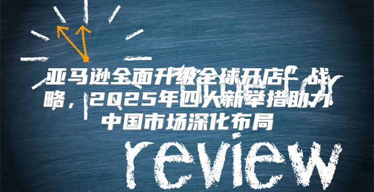 亚马逊全面升级全球开店”战略，2025年四大新举措助力中国市场深化布局