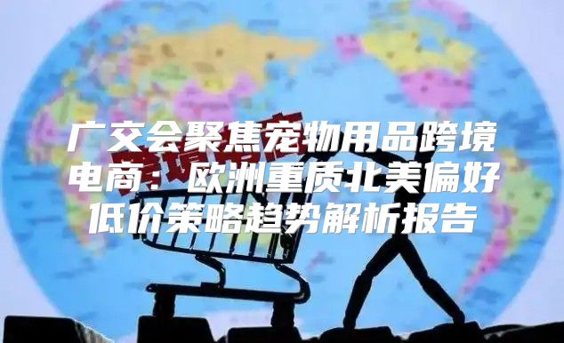 广交会聚焦宠物用品跨境电商：欧洲重质北美偏好低价策略趋势解析报告
