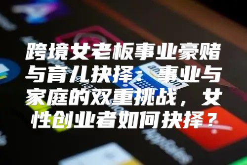 跨境女老板事业豪赌与育儿抉择：事业与家庭的双重挑战，女性创业者如何抉择？