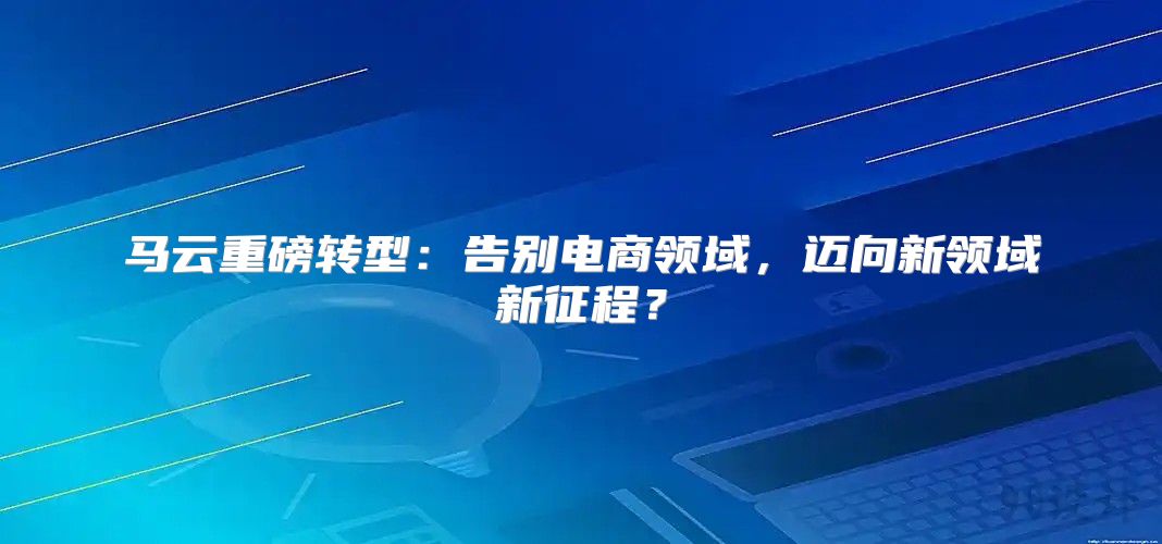 马云重磅转型：告别电商领域，迈向新领域新征程？
