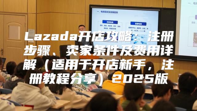 Lazada开店攻略：注册步骤、卖家条件及费用详解适用于开店新手，注册教程分享2025版