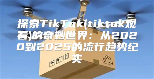 探索TikTok(tiktok观看)的奇妙世界：从2020到2025的流行趋势纪实