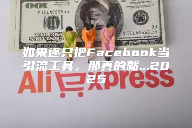 如果还只把Facebook当引流工具，那真的就...2025