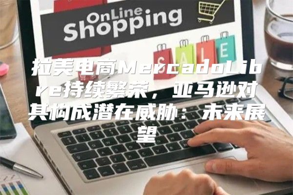 拉美电商MercadoLibre持续繁荣，亚马逊对其构成潜在威胁：未来展望