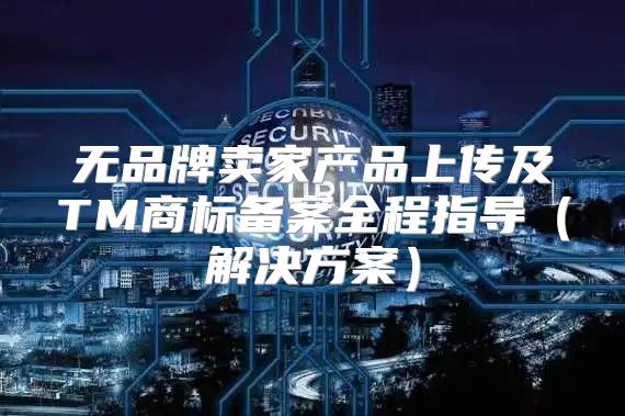 无品牌卖家产品上传及TM商标备案全程指导解决方案