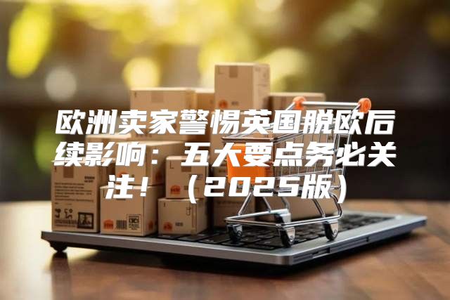 欧洲卖家警惕英国脱欧后续影响：五大要点务必关注！2025版