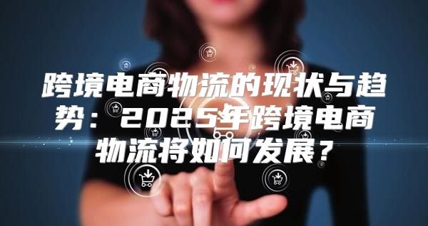 跨境电商物流的现状与趋势：2025年跨境电商物流将如何发展？