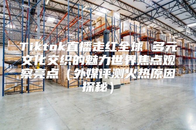 Tiktok直播走红全球 多元文化交织的魅力世界焦点观察亮点外媒评测火热原因探秘