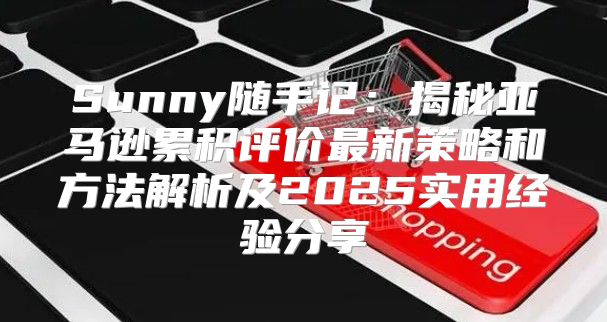 Sunny随手记：揭秘亚马逊累积评价最新策略和方法解析及2025实用经验分享