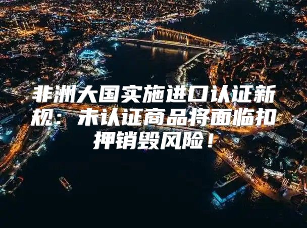 非洲大国实施进口认证新规：未认证商品将面临扣押销毁风险！