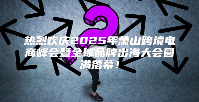 热烈欢庆2025年萧山跨境电商峰会暨全球品牌出海大会圆满落幕！