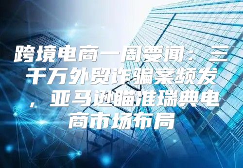 跨境电商一周要闻：三千万外贸诈骗案频发，亚马逊瞄准瑞典电商市场布局