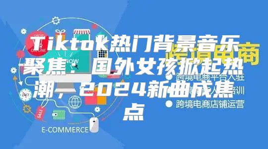 Tiktok热门背景音乐聚焦：国外女孩掀起热潮，2025新曲成焦点
