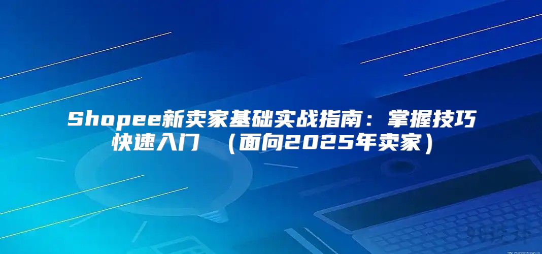 Shopee新卖家基础实战指南：掌握技巧快速入门 面向2025年卖家