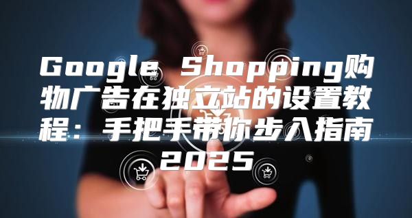 Google Shopping购物广告在独立站的设置教程：手把手带你步入指南2025