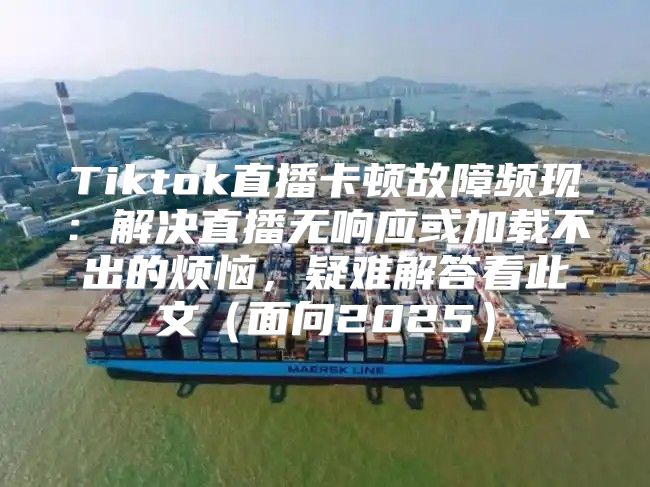 Tiktok直播卡顿故障频现：解决直播无响应或加载不出的烦恼，疑难解答看此文面向2025