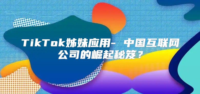 TikTok姊妹应用- 中国互联网公司的崛起秘笈？