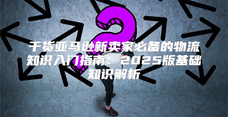 干货亚马逊新卖家必备的物流知识入门指南：2025版基础知识解析
