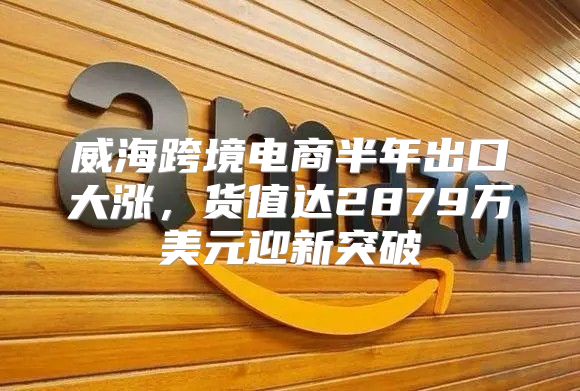 威海跨境电商半年出口大涨，货值达2879万美元迎新突破