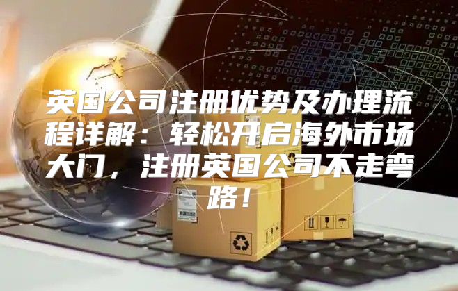 英国公司注册优势及办理流程详解：轻松开启海外市场大门，注册英国公司不走弯路！