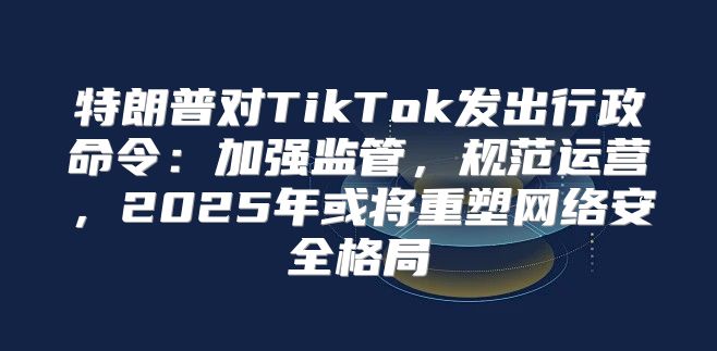 特朗普对TikTok发出行政命令：加强监管，规范运营，2025年或将重塑网络安全格局