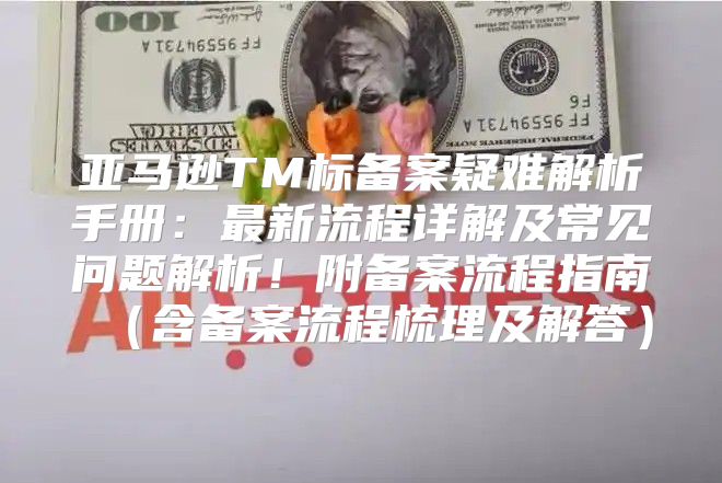 亚马逊TM标备案疑难解析手册：最新流程详解及常见问题解析！附备案流程指南含备案流程梳理及解答