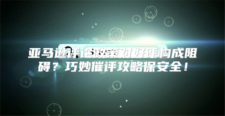 亚马逊评论政策对好评构成阻碍？巧妙催评攻略保安全！