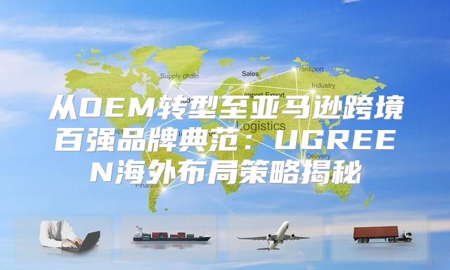 从OEM转型至亚马逊跨境百强品牌典范：UGREEN海外布局策略揭秘