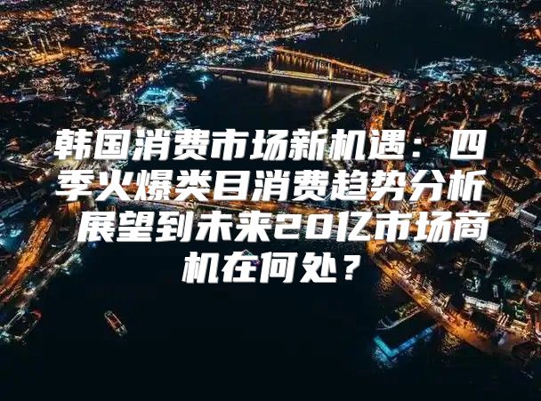 韩国消费市场新机遇：四季火爆类目消费趋势分析 展望到未来20亿市场商机在何处？