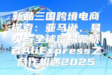 新品三国跨境电商探索：亚马逊、易贝与全球贸易领航者AliExpress之合作机遇2025