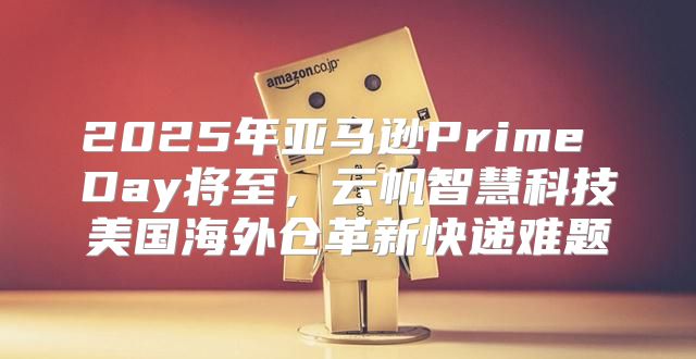 2025年亚马逊Prime Day将至，云帆智慧科技美国海外仓革新快递难题