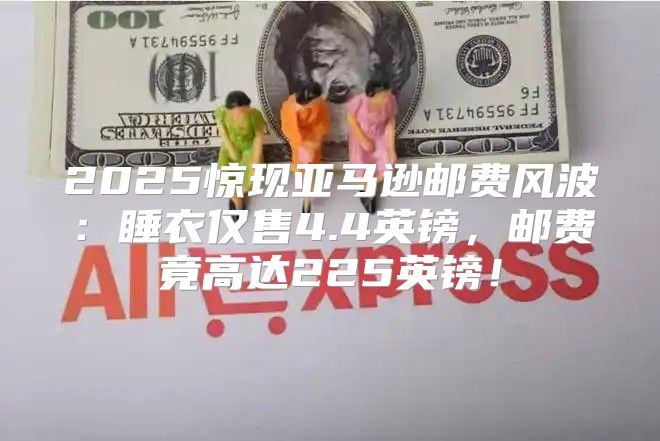2025惊现亚马逊邮费风波：睡衣仅售4.4英镑，邮费竟高达225英镑！