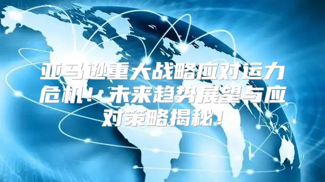 亚马逊重大战略应对运力危机！未来趋势展望与应对策略揭秘！