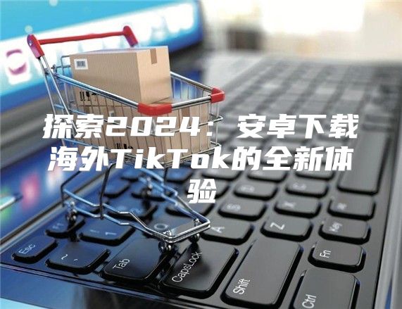 探索2025安卓下载海外TikTok的全新体验