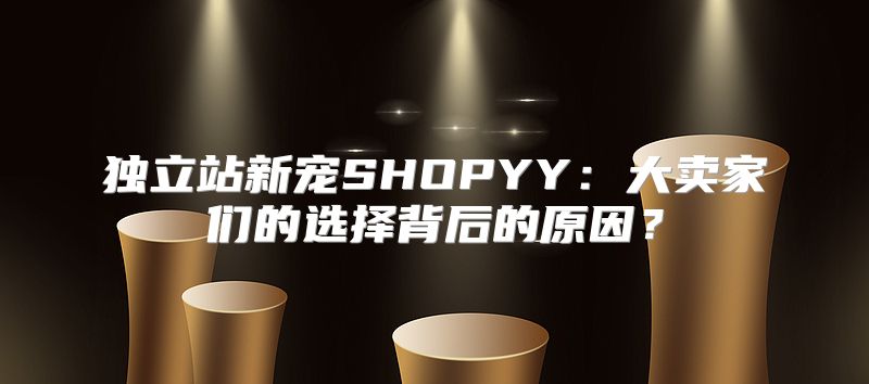 独立站新宠SHOPYY：大卖家们的选择背后的原因？