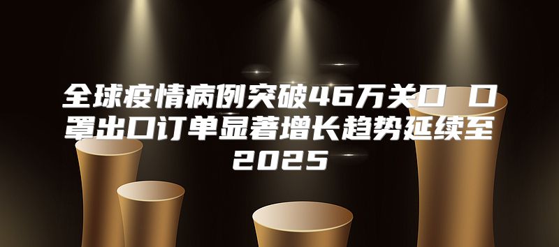 全球疫情病例突破46万关口 口罩出口订单显著增长趋势延续至2025