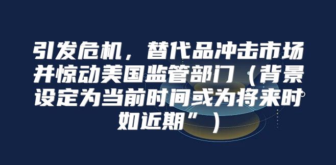 引发危机，替代品冲击市场并惊动美国监管部门背景设定为当前时间或为将来时如近期”