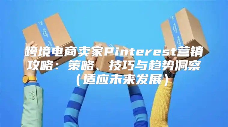 跨境电商卖家Pinterest营销攻略：策略、技巧与趋势洞察适应未来发展