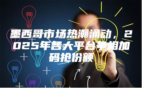墨西哥市场热潮涌动，2025年各大平台争相加码抢份额