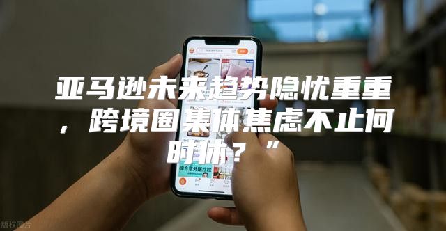 亚马逊未来趋势隐忧重重，跨境圈集体焦虑不止何时休？”
