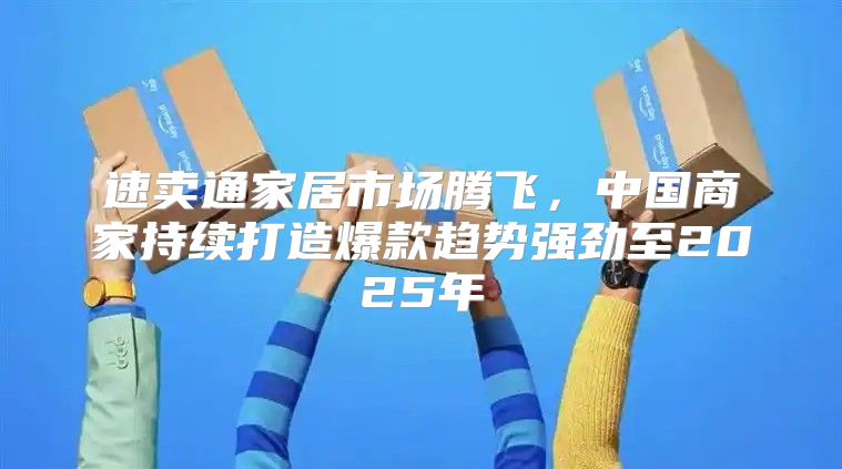 速卖通家居市场腾飞，中国商家持续打造爆款趋势强劲至2025年