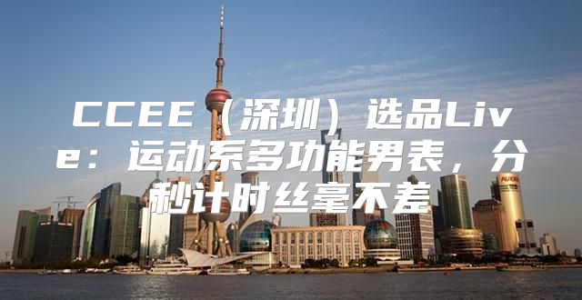 CCEE深圳选品Live：运动系多功能男表，分秒计时丝毫不差