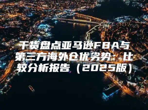 干货盘点亚马逊FBA与第三方海外仓优劣势：比较分析报告2025版