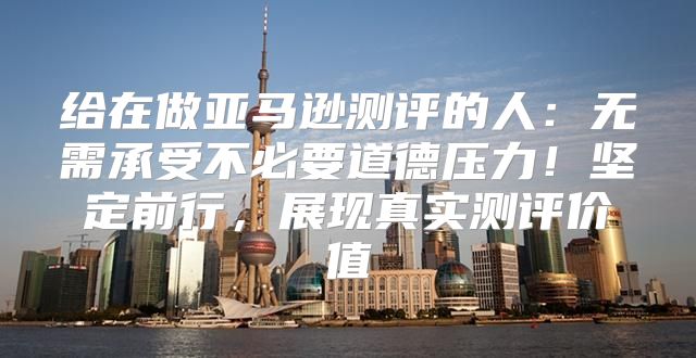 给在做亚马逊测评的人：无需承受不必要道德压力！坚定前行，展现真实测评价值