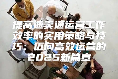 提高速卖通运营工作效率的实用策略与技巧：迈向高效运营的2025新篇章