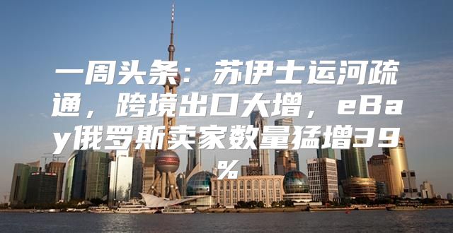 一周头条：苏伊士运河疏通，跨境出口大增，eBay俄罗斯卖家数量猛增39%