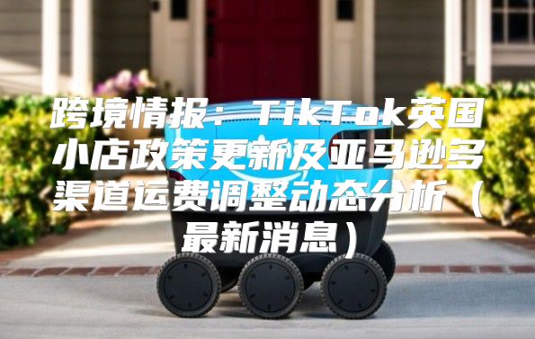 跨境情报：TikTok英国小店政策更新及亚马逊多渠道运费调整动态分析最新消息