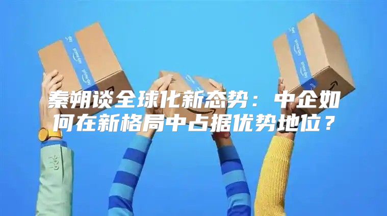 秦朔谈全球化新态势：中企如何在新格局中占据优势地位？