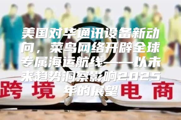 美国对华通讯设备新动向，菜鸟网络开辟全球专属海运航线——以未来趋势洞察影响2025年的展望